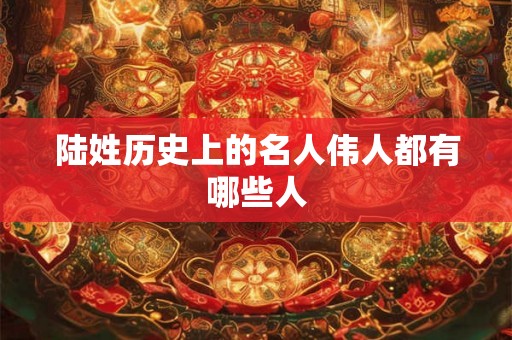 陆姓历史上的名人伟人都有哪些人 陆姓历史上的名人伟人都有哪些人