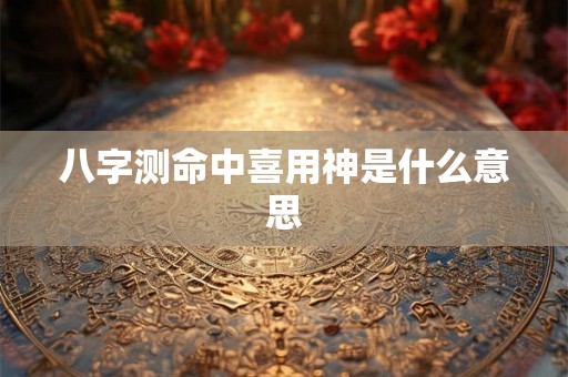 八字测命中喜用神是什么意思