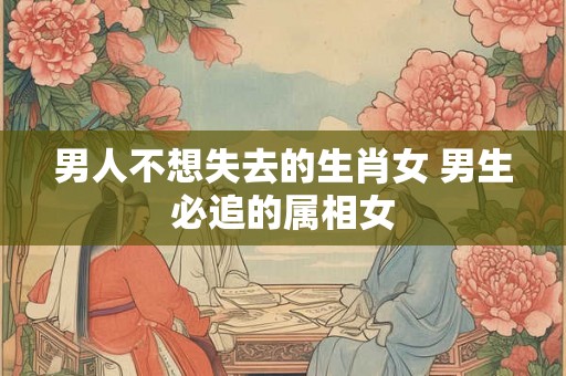 男人不想失去的生肖女 男生必追的属相女
