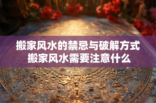 搬家风水的禁忌与破解方式 搬家风水需要注意什么
