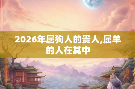 2026年属狗人的贵人,属羊的人在其中 2026年属狗人的贵人,属羊的人在其中