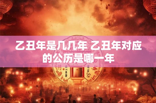乙丑年是几几年 乙丑年对应的公历是哪一年