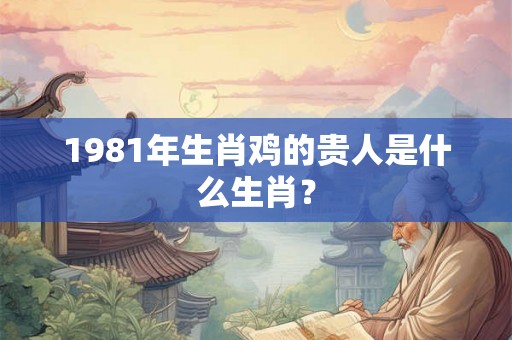 1981年生肖鸡的贵人是什么生肖? 1981年生肖鸡的贵人是什么生肖?
