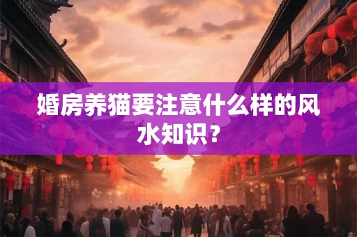 婚房养猫要注意什么样的风水知识? 婚房养猫要注意什么样的风水知识?