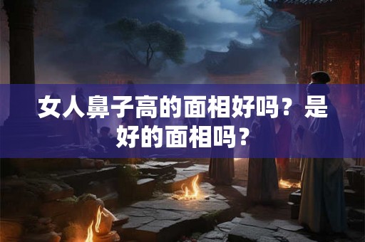 女人鼻子高的面相好吗？是好的面相吗？