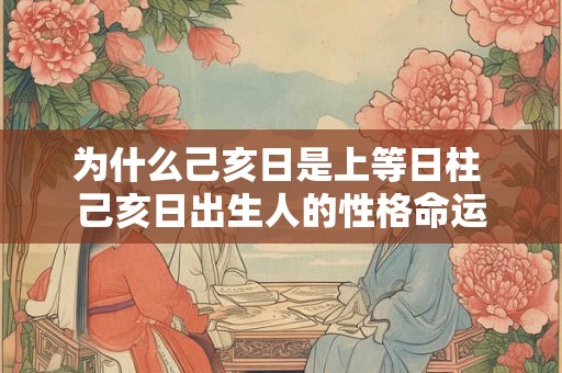 为什么己亥日是上等日柱 己亥日出生人的性格命运 为什么己亥日是上等日柱 己亥日出生人的性格命运