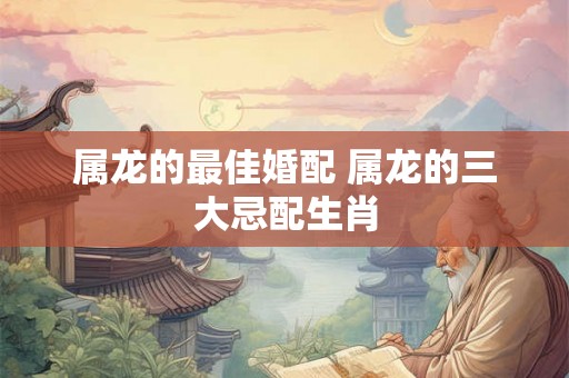属龙的最佳婚配 属龙的三大忌配生肖