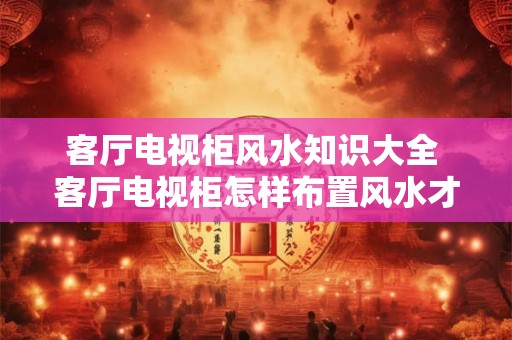 客厅电视柜风水知识大全 客厅电视柜怎样布置风水才好