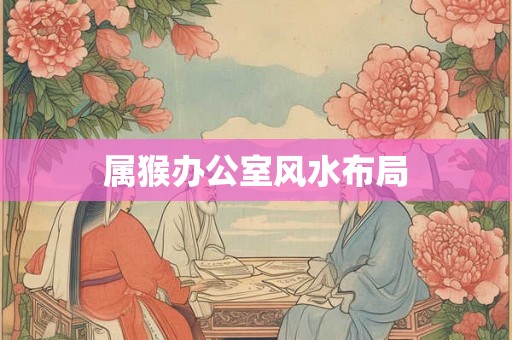 属猴办公室风水布局 属猴办公室风水布局
