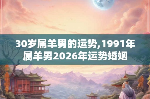 30岁属羊男的运势,1991年属羊男2026年运势婚姻