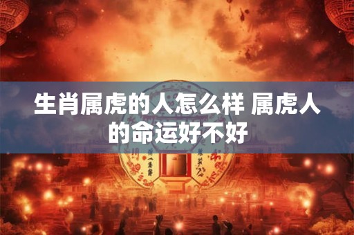生肖属虎的人怎么样 属虎人的命运好不好 生肖属虎的人怎么样 属虎人的命运好不好