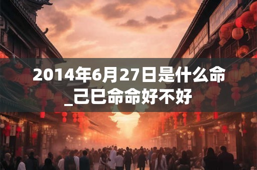 2014年6月27日是什么命_己巳命命好不好