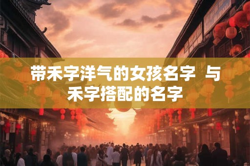 带禾字洋气的女孩名字  与禾字搭配的名字