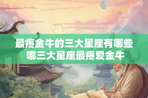 最疼金牛的三大星座有哪些 哪三大星座最疼爱金牛 最疼金牛的三大星座有哪些 哪三大星座最疼爱金牛