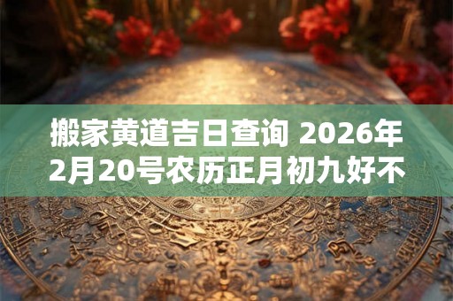 搬家黄道吉日查询 2026年2月20号农历正月初九好不好 搬家黄道吉日查询 2026年2月20号农历正月初九好不好