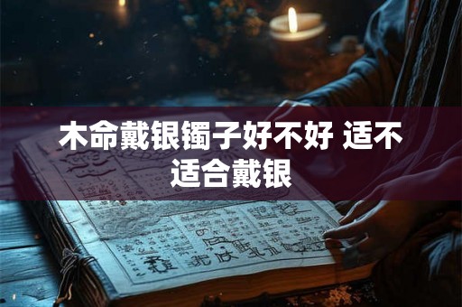 木命戴银镯子好不好 适不适合戴银