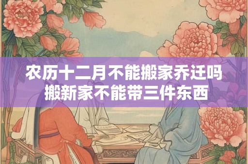 农历十二月不能搬家乔迁吗 搬新家不能带三件东西