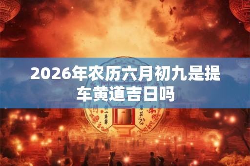 2026年农历六月初九是提车黄道吉日吗