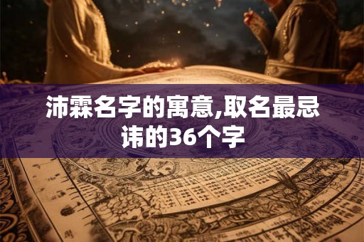 沛霖名字的寓意,取名最忌讳的36个字 沛霖名字的寓意,取名最忌讳的36个字