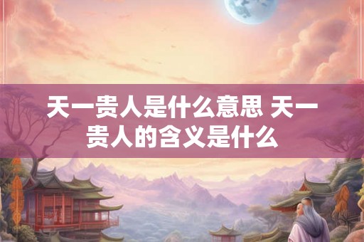 天一贵人是什么意思 天一贵人的含义是什么 天一贵人是什么意思 天一贵人的含义是什么