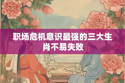 职场危机意识最强的三大生肖不易失败