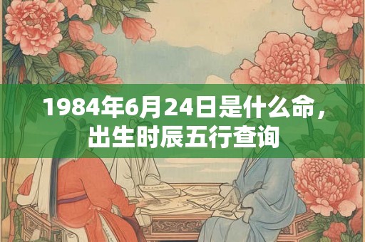 1984年6月24日是什么命,出生时辰五行查询 1984年6月24日是什么命,出生时辰五行查询