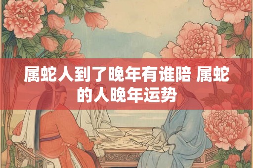 属蛇人到了晚年有谁陪 属蛇的人晚年运势