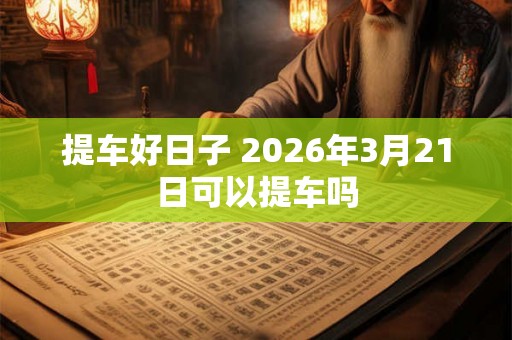 提车好日子 2026年3月21日可以提车吗