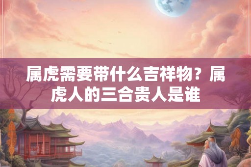 属虎需要带什么吉祥物？属虎人的三合贵人是谁