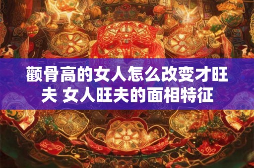 颧骨高的女人怎么改变才旺夫 女人旺夫的面相特征