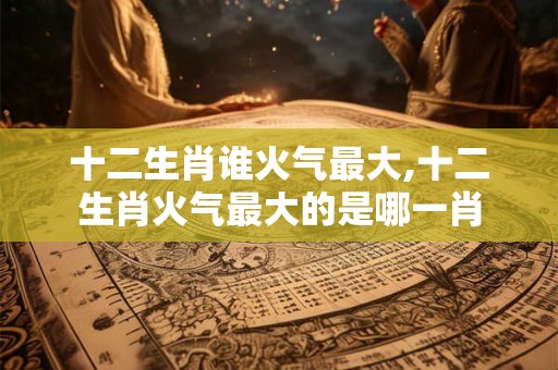 十二生肖谁火气最大,十二生肖火气最大的是哪一肖