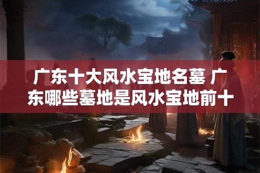 广东十大风水宝地名墓 广东哪些墓地是风水宝地前十