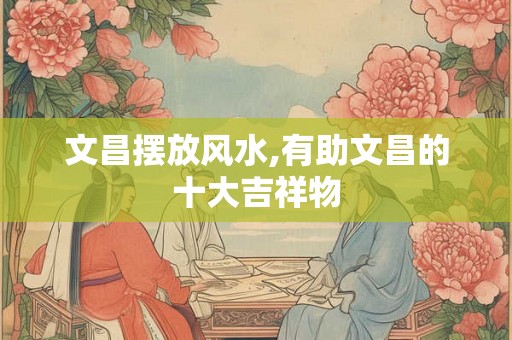 文昌摆放风水,有助文昌的十大吉祥物 文昌摆放风水,有助文昌的十大吉祥物
