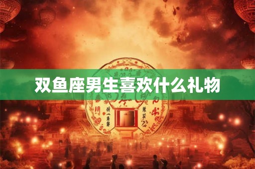 双鱼座男生喜欢什么礼物