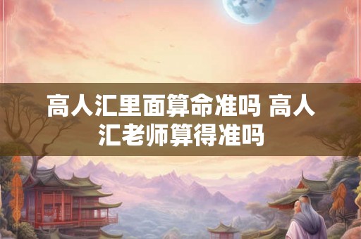 高人汇里面算命准吗 高人汇老师算得准吗 高人汇里面算命准吗 高人汇老师算得准吗