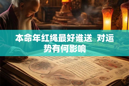 本命年红绳最好谁送 对运势有何影响 本命年红绳最好谁送 对运势有何影响