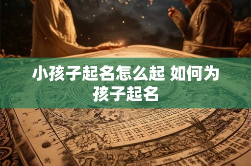 小孩子起名怎么起 如何为孩子起名 小孩子起名怎么起 如何为孩子起名