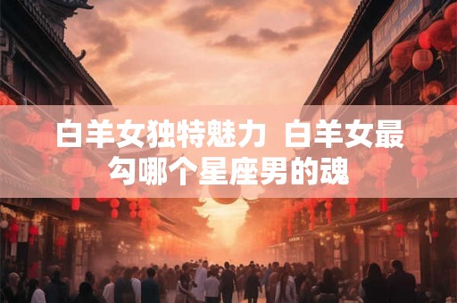 白羊女独特魅力 白羊女最勾哪个星座男的魂 白羊女独特魅力 白羊女最勾哪个星座男的魂