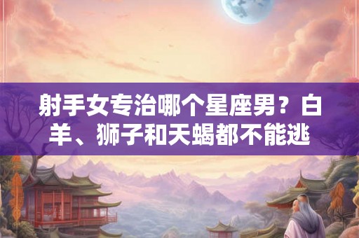 射手女专治哪个星座男?白羊、狮子和天蝎都不能逃 射手女专治哪个星座男?白羊、狮子和天蝎都不能逃
