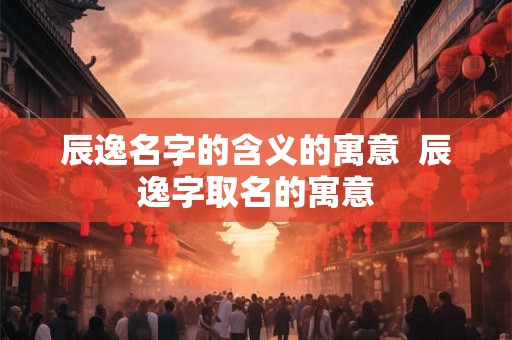 辰逸名字的含义的寓意  辰逸字取名的寓意