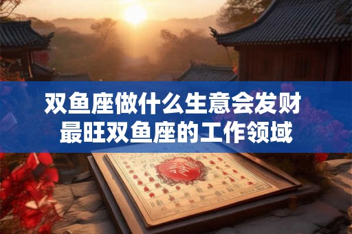 双鱼座做什么生意会发财 最旺双鱼座的工作领域 双鱼座做什么生意会发财 最旺双鱼座的工作领域