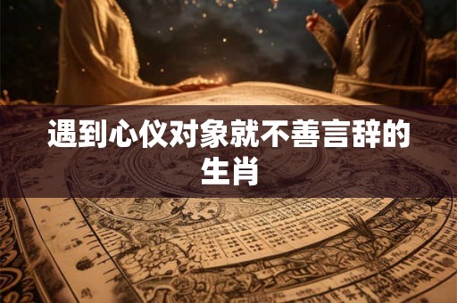 遇到心仪对象就不善言辞的生肖