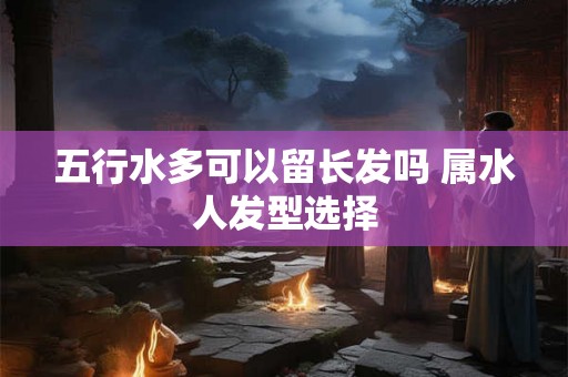 五行水多可以留长发吗 属水人发型选择 五行水多可以留长发吗 属水人发型选择