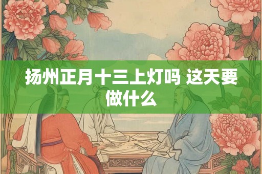 扬州正月十三上灯吗 这天要做什么