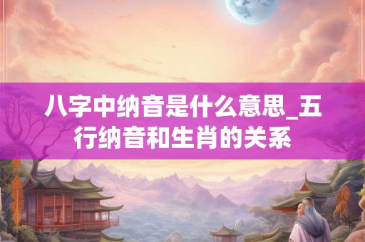 八字中纳音是什么意思_五行纳音和生肖的关系