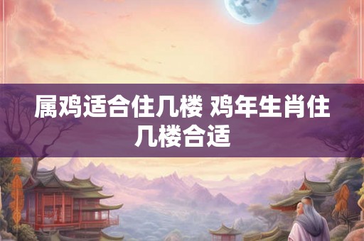 属鸡适合住几楼 鸡年生肖住几楼合适
