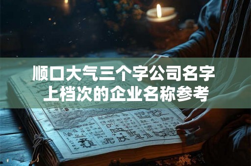 顺口大气三个字公司名字 上档次的企业名称参考 顺口大气三个字公司名字 上档次的企业名称参考