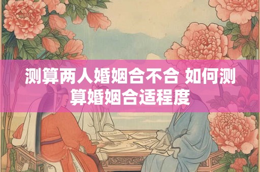 测算两人婚姻合不合 如何测算婚姻合适程度 测算两人婚姻合不合 如何测算婚姻合适程度
