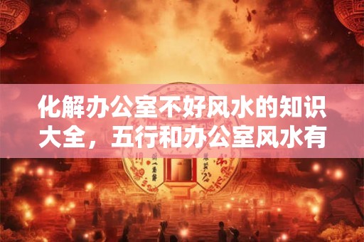 化解办公室不好风水的知识大全,五行和办公室风水有关系吗? 化解办公室不好风水的知识大全,五行和办公室风水有关系吗?
