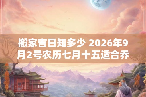 搬家吉日知多少 2026年9月2号农历七月十五适合乔迁吗